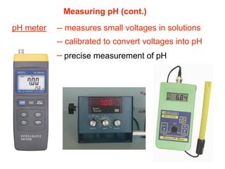 Measuring pH (cont.)
pH meter   -- measures small voltages in solutions
           -- calibrated to convert voltages into pH
           -- precise measurement of pH
 