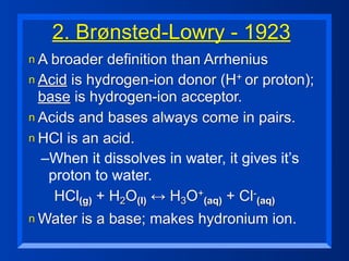 2. Brønsted-Lowry - 1923
n A broader  definition than Arrhenius
n Acid is hydrogen-ion donor (H+ or proton);
  base is hydrogen-ion acceptor.
n Acids and bases always come in pairs.
n HCl is an acid.
  –When it dissolves in water, it gives it’s
   proton to water.
    HCl(g) + H2O(l) ↔ H3O+(aq) + Cl-(aq)
n Water   is a base; makes hydronium ion.
 