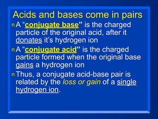 Acids and bases come in pairs
n A “conjugate    base” is the charged
  particle of the original acid, after it
  donates it’s hydrogen ion
n A “conjugate acid” is the charged
  particle formed when the original base
  gains a hydrogen ion
n Thus, a conjugate acid-base pair is
  related by the loss or gain of a single
  hydrogen ion.
 