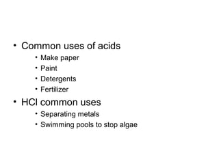 • Common uses of acids
    •   Make paper
    •   Paint
    •   Detergents
    •   Fertilizer
• HCl common uses
    • Separating metals
    • Swimming pools to stop algae
 