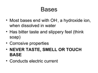 Bases
• Most bases end with OH-, a hydroxide ion,
  when dissolved in water
• Has bitter taste and slippery feel (think
  soap)
• Corrosive properties
• NEVER TASTE, SMELL OR TOUCH
  BASE
• Conducts electric current
 