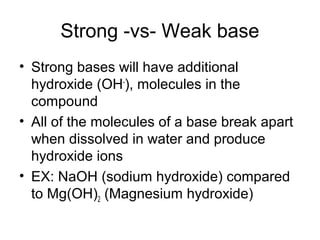 Strong -vs- Weak base
• Strong bases will have additional
  hydroxide (OH-), molecules in the
  compound
• All of the molecules of a base break apart
  when dissolved in water and produce
  hydroxide ions
• EX: NaOH (sodium hydroxide) compared
  to Mg(OH)2 (Magnesium hydroxide)
 