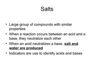 Salts

• Large group of compounds with similar
  properties
• When a reaction occurs between an acid and a
  base, they neutralize each other
• When an acid neutralizes a base, salt and
  water are produced
• Indicators are use to identify acids and bases
 