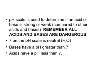• pH scale is used to determine if an acid or
  base is strong or weak (compared to other
  acids and bases) REMEMBER ALL
  ACIDS AND BASES ARE DANGEROUS
• 7 on the pH scale is neutral (H2O)
• Bases have a pH greater than 7
• Acids have a pH less than 7.
 