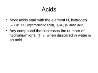 Acids
• Most acids start with the element H, hydrogen
  – EX: HCl (hydrochloric acid), H2SO4 (sulfuric acid)
• Any compound that increases the number of
  hydronium ions, (H+), when dissolved in water is
  an acid
 