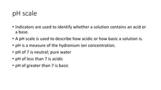 pH scale 
• Indicators are used to identify whether a solution contains an acid or 
a base. 
• A pH scale is used to describe how acidic or how basic a solution is. 
• pH is a measure of the hydronium ion concentration. 
• pH of 7 is neutral; pure water 
• pH of less than 7 is acidic 
• pH of greater than 7 is basic 
 