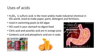 Uses of acids 
• H2SO4 is sulfuric acid. Is the most widely made industrial chemical in 
the world. Used to make paper, paint, detergent and fertilizers. 
• Used in swimming pools to kill algae 
• HCl used in your stomach to digest food 
• Citric acid and ascorbic acid are in orange juice 
• Carbonic acid and phosphoric acid are in soda 
 