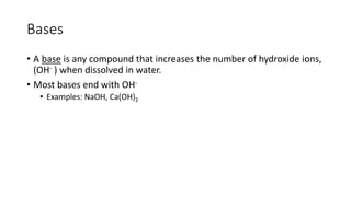 Bases 
• A base is any compound that increases the number of hydroxide ions, 
(OH- ) when dissolved in water. 
• Most bases end with OH- 
• Examples: NaOH, Ca(OH)2 
 