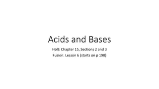Acids and Bases 
Holt: Chapter 15, Sections 2 and 3 
Fusion: Lesson 6 (starts on p 190) 
 