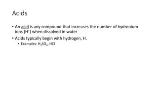 Acids 
• An acid is any compound that increases the number of hydronium 
ions (H+) when dissolved in water 
• Acids typically begin with hydrogen, H. 
• Examples: H2SO4, HCl 
 