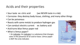 Acids and their properties 
• Sour taste ex: citric acid (we NEVER taste in a lab) 
• Corrosive- they destroy body tissue, clothing, and many other things 
• Can be poisonous 
• Reacts with some metals to produce hydrogen gas 
• Can conduct electric current ex: battery acid 
• Acid turns blue litmus paper red 
• What is litmus paper? 
• An indicator. An indicator is a substance that changes 
color in the presence of an acid or base. Litmus paper 
is NOT the only indicator. 
 