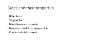 Bases and their properties 
• Bitter taste 
• Slippery feel 
• Many bases are corrosive 
• Bases turns red litmus paper blue 
• Conduct electric current 
 