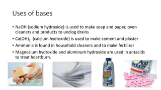 Uses of bases 
• NaOH (sodium hydroxide) is used to make soap and paper, oven 
cleaners and products to unclog drains 
• Ca(OH)2 (calcium hydroxide) is used to make cement and plaster 
• Ammonia is found in household cleaners and to make fertilizer 
• Magnesium hydroxide and aluminum hydroxide are used in antacids 
to treat heartburn. 
 