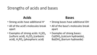 Strengths of acids and bases 
Acids 
• Strong acids have additional H+ 
• All of the acid’s molecules break 
apart 
• Examples of strong acids: H2SO4 
(sulfuric acid), H2CO3 (carbonic 
acid), H3PO4 (phosphoric acid) 
Bases 
• Strong bases have additional OH- 
• All of the base’s molecules break 
apart 
• Examples of strong bases: 
Ca(OH)2 (calcium hydroxide), 
Ba(OH)2 (barium hydroxide) 
 