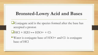 Bronsted-Lowry Acid and Bases
Conjugate acid is the species formed after the base has
accepted a proton
HCl + H2O ↔ H3O+ + Cl-
 Water is conjugate base of H3O+ and Cl- is conjugate
base of HCl
 