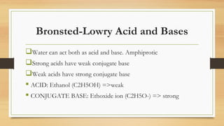Bronsted-Lowry Acid and Bases
Water can act both as acid and base. Amphiprotic
Strong acids have weak conjugate base
Weak acids have strong conjugate base
 ACID: Ethanol (C2H5OH) =>weak
 CONJUGATE BASE: Ethoxide ion (C2H5O-) => strong
 