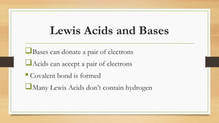 Lewis Acids and Bases
Bases can donate a pair of electrons
Acids can accept a pair of electrons
 Covalent bond is formed
Many Lewis Acids don’t contain hydrogen
 