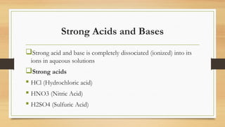 Strong Acids and Bases
Strong acid and base is completely dissociated (ionized) into its
ions in aqueous solutions
Strong acids
 HCl (Hydrochloric acid)
 HNO3 (Nitric Acid)
 H2SO4 (Sulfuric Acid)
 