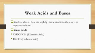 Weak Acids and Bases
Weak acids and bases is slightly dissociated into their ions in
aqueous solution
Weak acids
 CH3COOH (Ethanoic Acid)
 H2CO3(Carbonic acid)
 