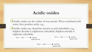 Acidic oxides
Acidic oxides are the oxides of non-metals. When combined with
water, they produce acids, e.g.,
Acidic oxides are, therefore, known as acid anhydrides, e.g.,
Sulphur dioxide is sulphurous anhydride; Sulphur trioxide is
sulphuric anhydride.
 