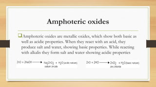 Amphoteric oxides
Amphoteric oxides are metallic oxides, which show both basic as
well as acidic properties. When they react with an acid, they
produce salt and water, showing basic properties. While reacting
with alkalis they form salt and water showing acidic properties
 