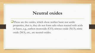 Neutral oxides
These are the oxides, which show neither basic nor acidic
properties, that is, they do not form salts when reacted with acids
or bases, e.g., carbon monoxide (CO); nitrous oxide (N2O); nitric
oxide (NO), etc., are neutral oxides.
 