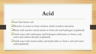 Acid
turn blue litmus red
Dissolve in water to form solution which conduct electricity
React with reactive metal metals to form salt and hydrogen (explained)
Acids react with carbonates and hydrogen carbonates to form a salt,
water and carbon dioxide (explained)
Acids react with metal oxides and hydroxides to form a salt and water
only(explained)
 