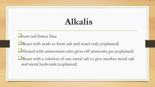 Alkalis
turn red litmus blue
React with acids to form salt and water only.(explained)
Heated with ammonium salts gives off ammonia gas.(explained)
React with a solution of one metal salt to give another metal salt
and metal hydroxide.(explained)
 