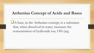 Arrhenius Concept of Acids and Bases
A base, in the Arrhenius concept, is a substance
that, when dissolved in water, increases the
concentration of hydroxide ion, OH-(aq).
 
