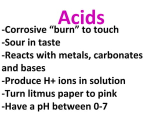 Acids-Corrosive “burn” to touch
-Sour in taste
-Reacts with metals, carbonates
and bases
-Produce H+ ions in solution
-Turn litmus paper to pink
-Have a pH between 0-7
 