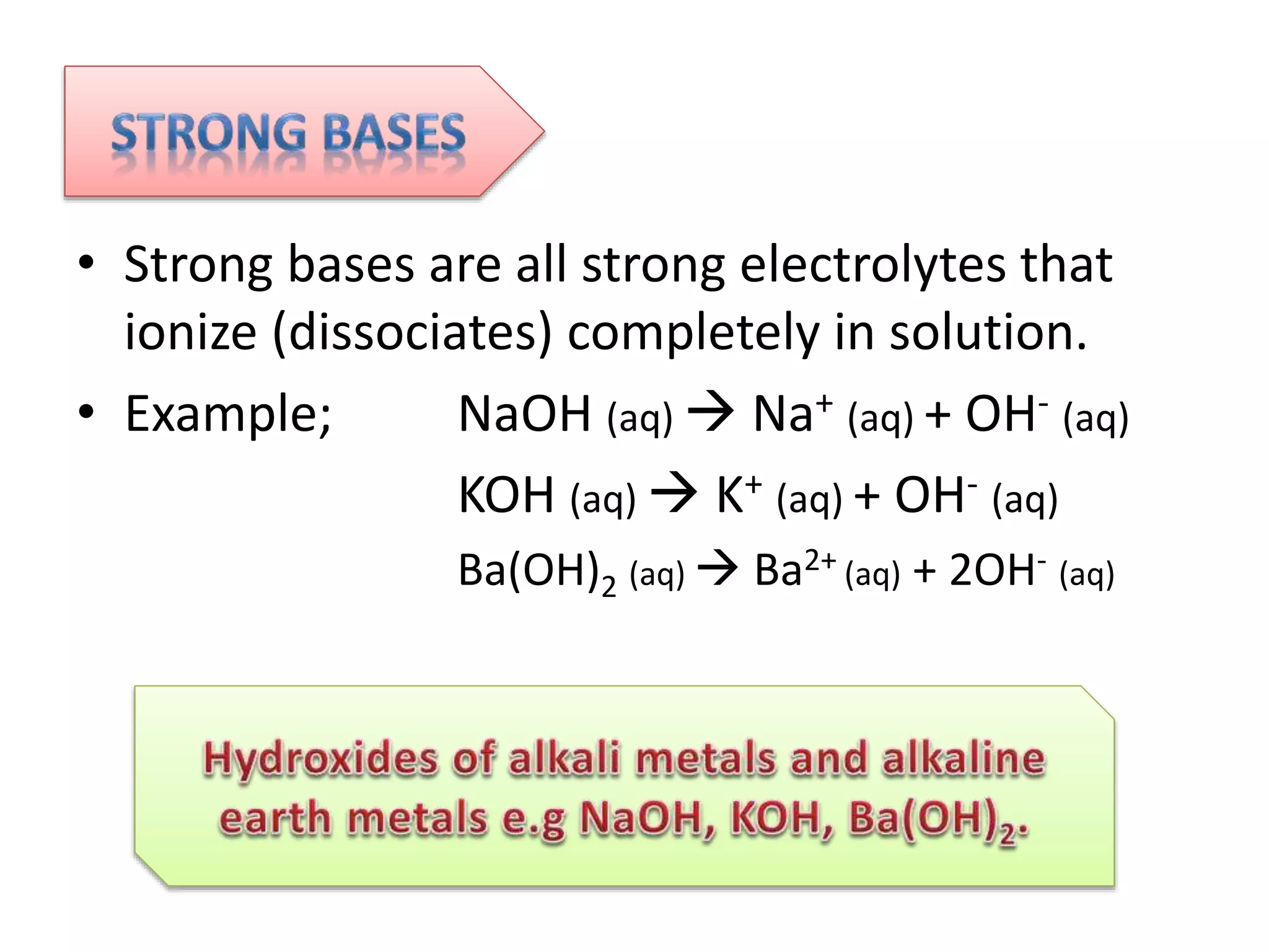 • Strong bases are all strong electrolytes that
ionize (dissociates) completely in solution.
• Example; NaOH (aq)  Na+ (aq) + OH- (aq)
KOH (aq)  K+ (aq) + OH- (aq)
Ba(OH)2 (aq)  Ba2+ (aq) + 2OH- (aq)
 