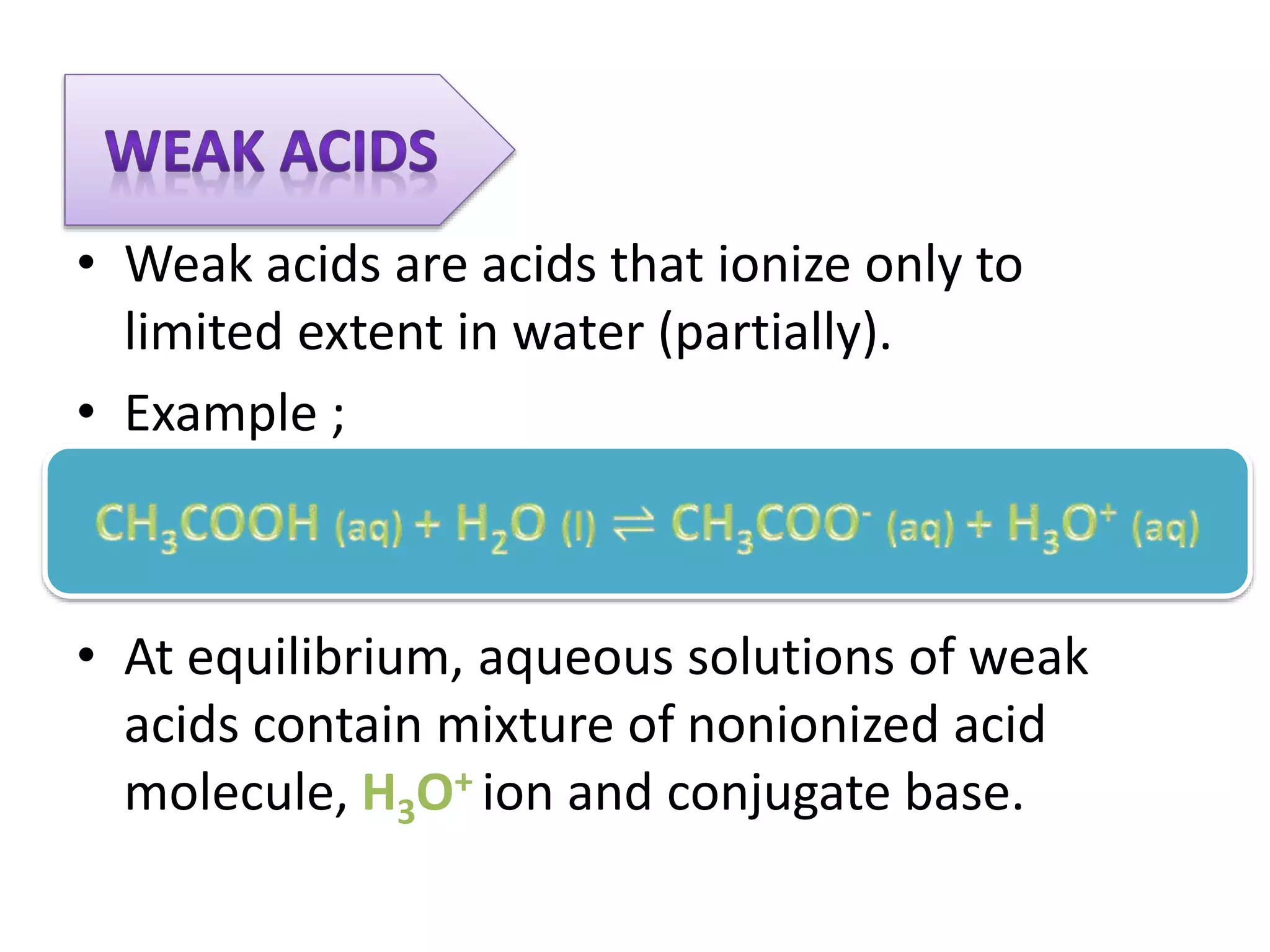 • Weak acids are acids that ionize only to
limited extent in water (partially).
• Example ;
• At equilibrium, aqueous solutions of weak
acids contain mixture of nonionized acid
molecule, H3O+ ion and conjugate base.
 