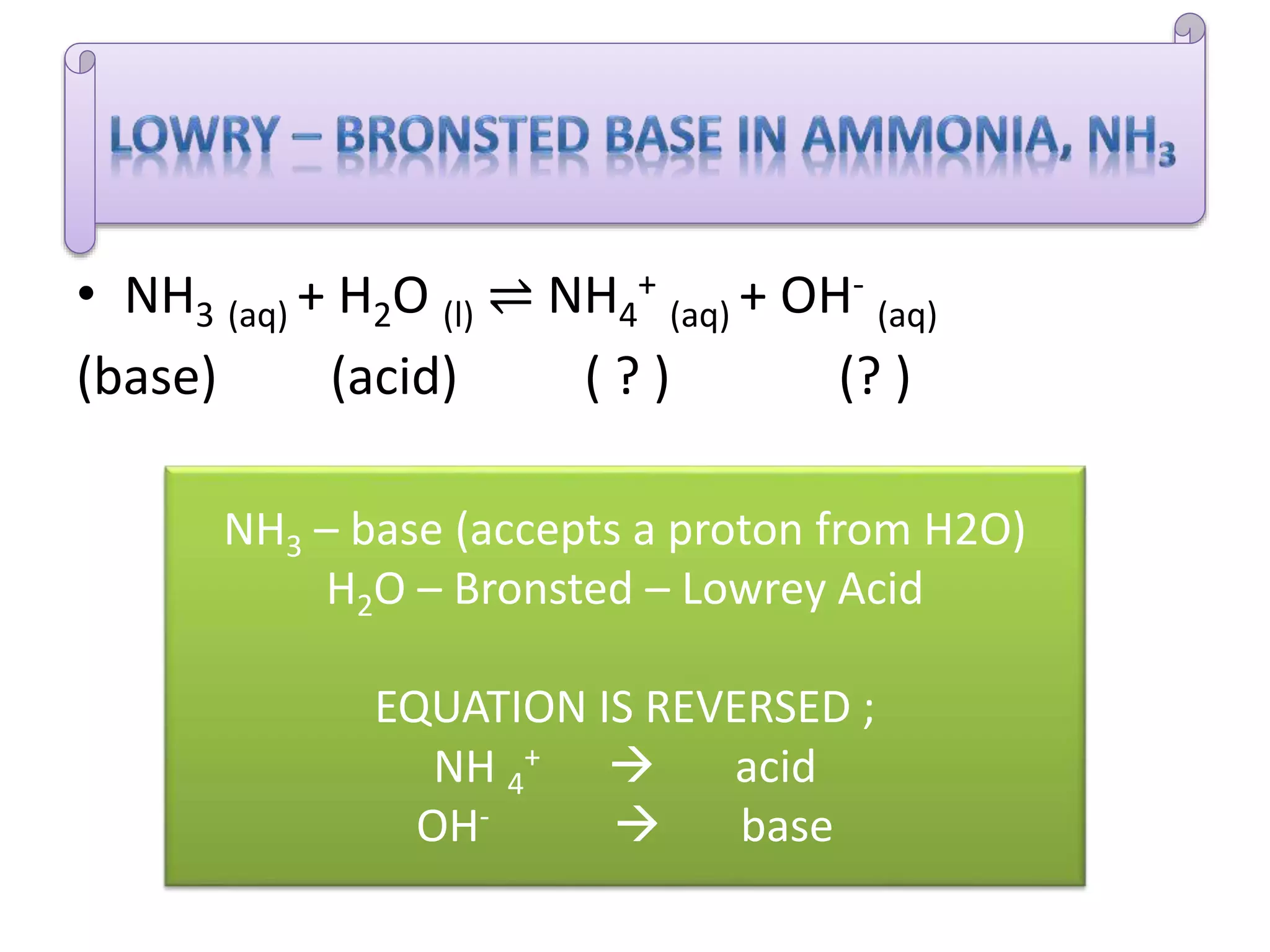 • NH3 (aq) + H2O (l) ⇌ NH4
+
(aq) + OH-
(aq)
(base) (acid) ( ? ) (? )
NH3 – base (accepts a proton from H2O)
H2O – Bronsted – Lowrey Acid
EQUATION IS REVERSED ;
NH 4
+  acid
OH-  base
 
