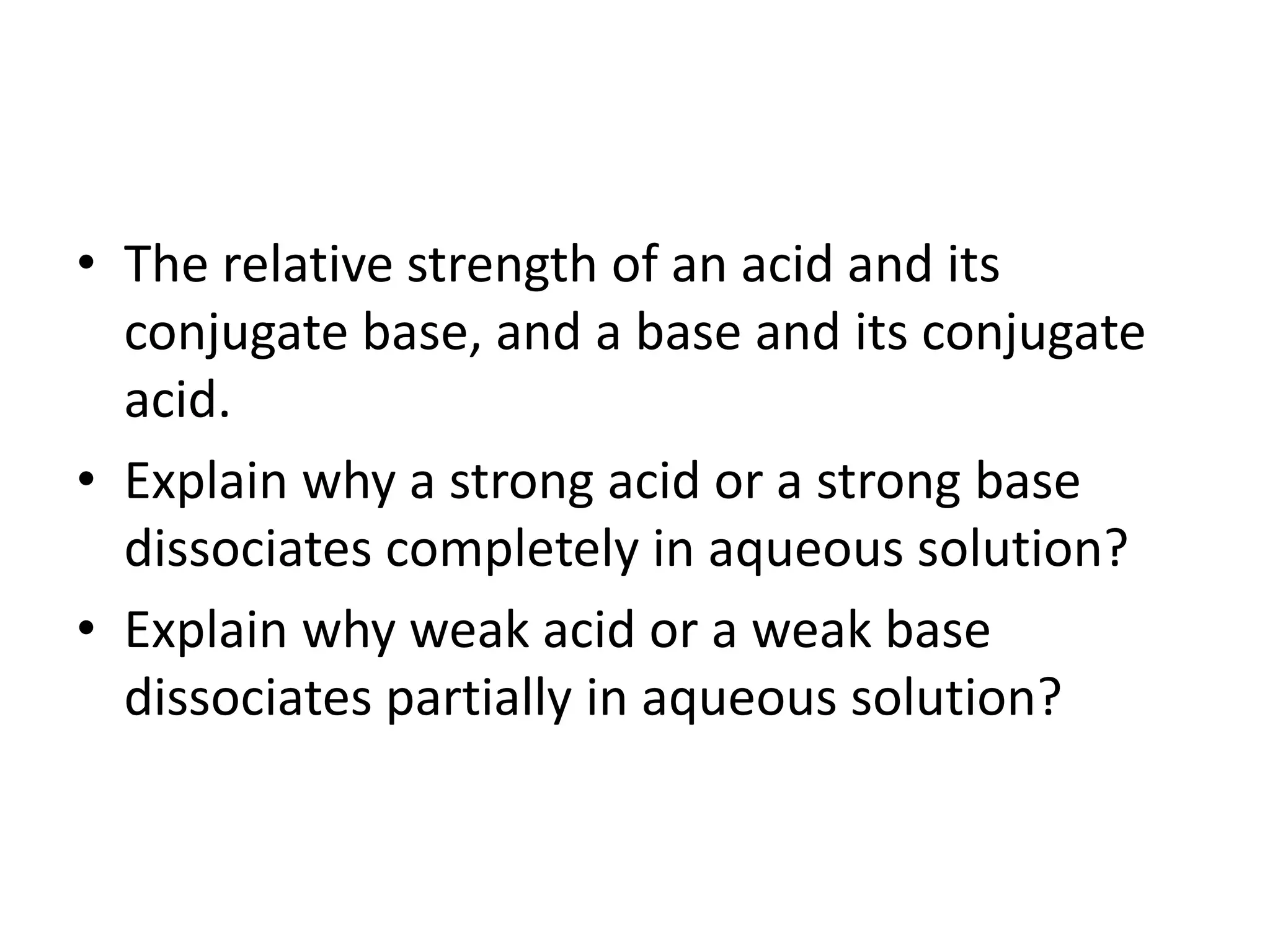 • The relative strength of an acid and its
conjugate base, and a base and its conjugate
acid.
• Explain why a strong acid or a strong base
dissociates completely in aqueous solution?
• Explain why weak acid or a weak base
dissociates partially in aqueous solution?
 