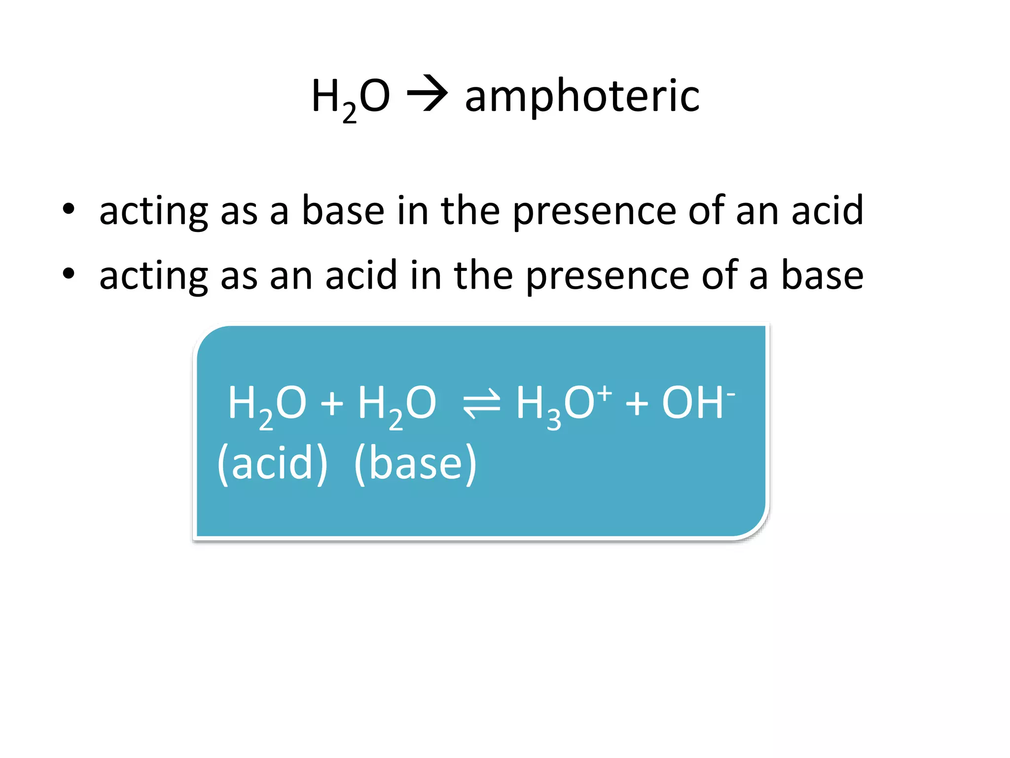 H2O  amphoteric
• acting as a base in the presence of an acid
• acting as an acid in the presence of a base
H2O + H2O ⇌ H3O+ + OH-
(acid) (base)
 
