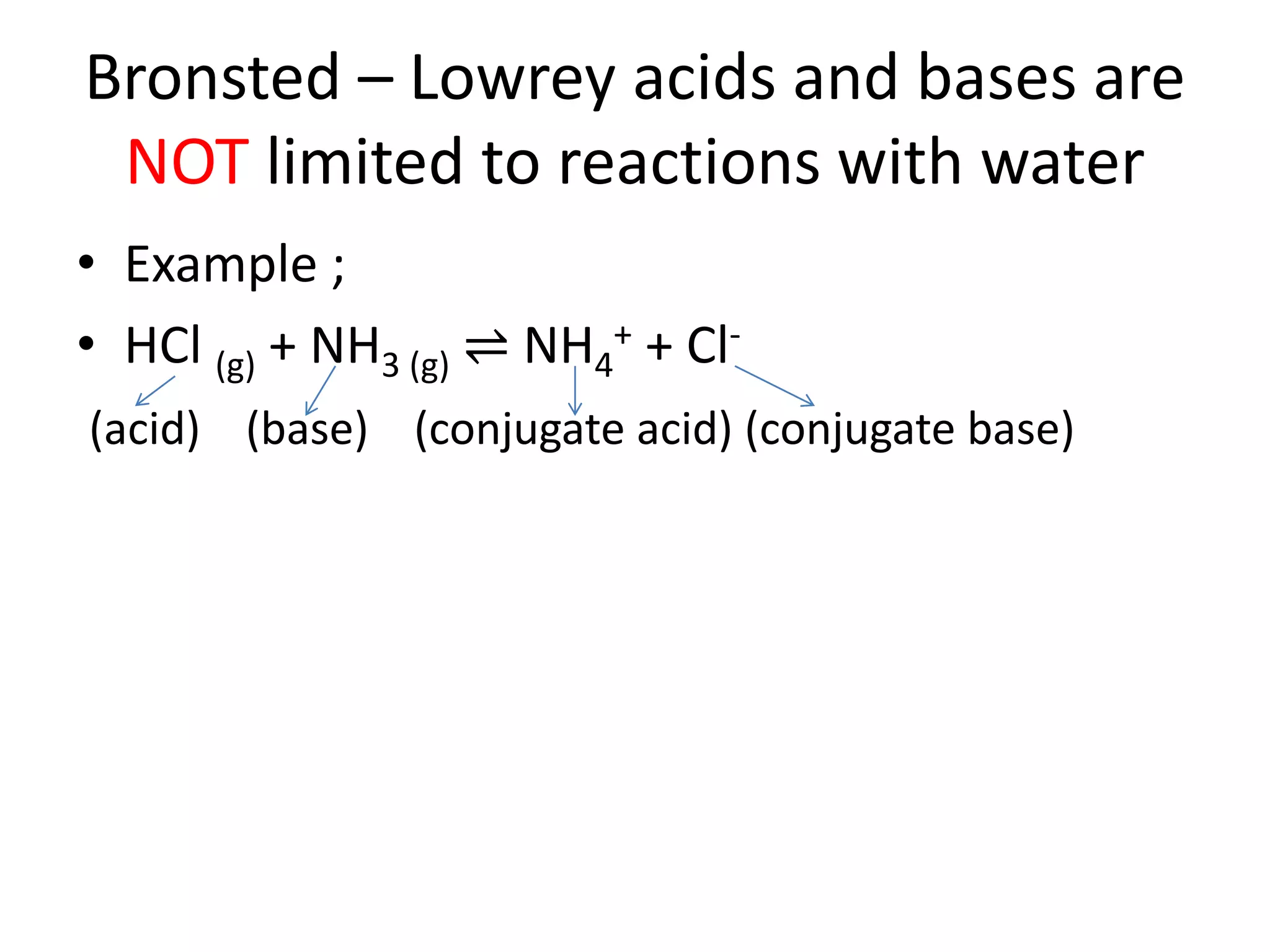 Bronsted – Lowrey acids and bases are
NOT limited to reactions with water
• Example ;
• HCl (g) + NH3 (g) ⇌ NH4
+ + Cl-
(acid) (base) (conjugate acid) (conjugate base)
 