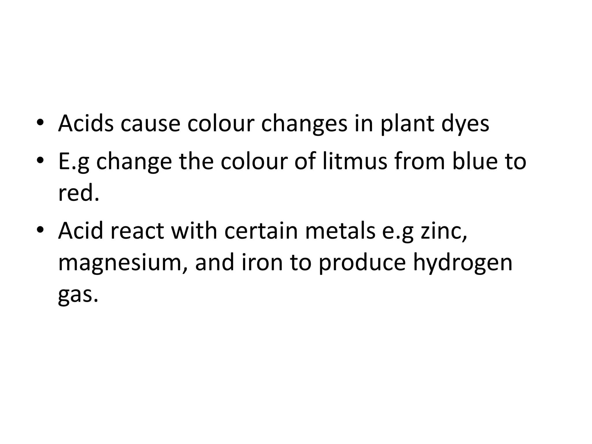 • Acids cause colour changes in plant dyes
• E.g change the colour of litmus from blue to
red.
• Acid react with certain metals e.g zinc,
magnesium, and iron to produce hydrogen
gas.
 
