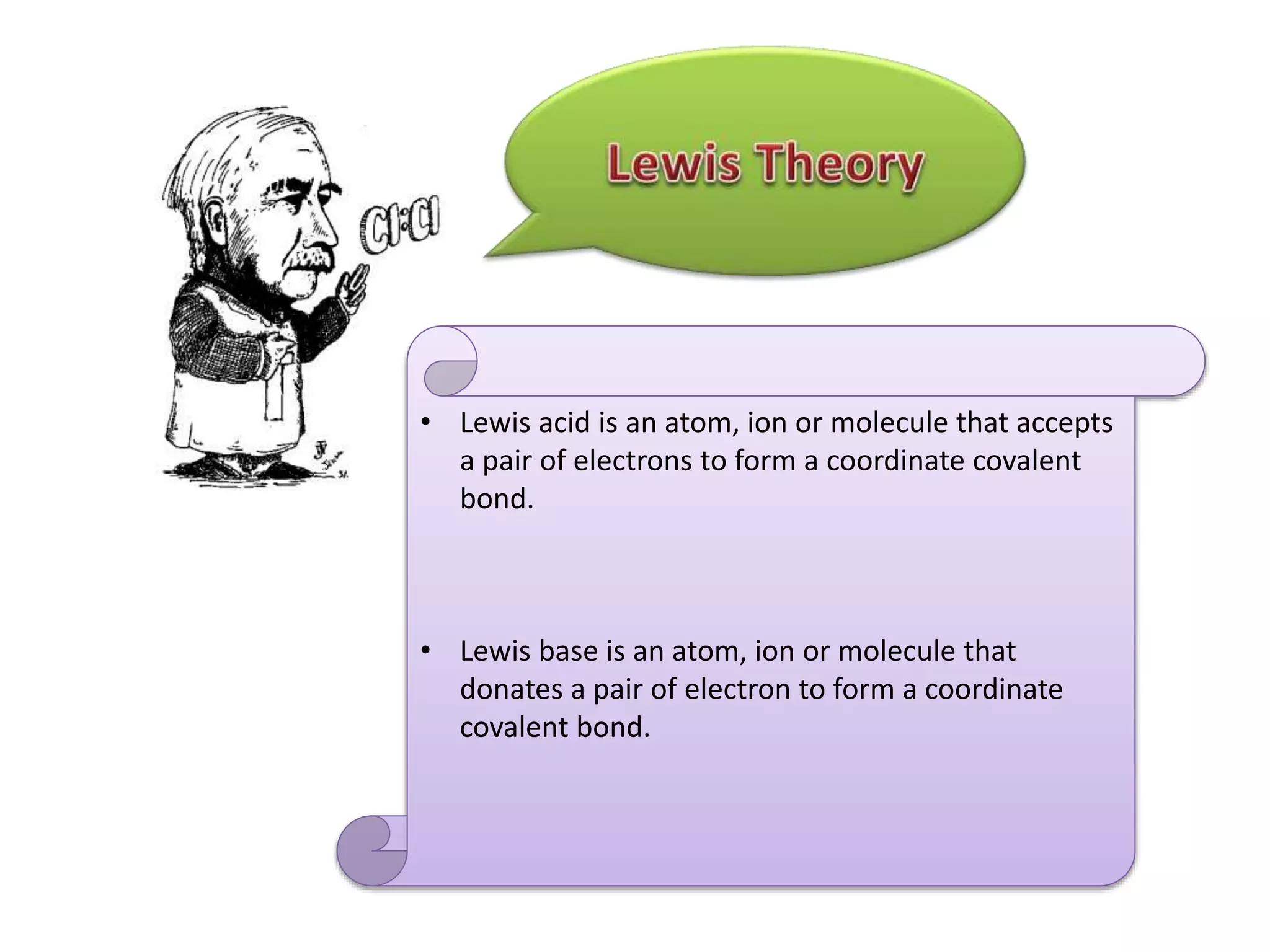 • Lewis acid is an atom, ion or molecule that accepts
a pair of electrons to form a coordinate covalent
bond.
• Lewis base is an atom, ion or molecule that
donates a pair of electron to form a coordinate
covalent bond.
 