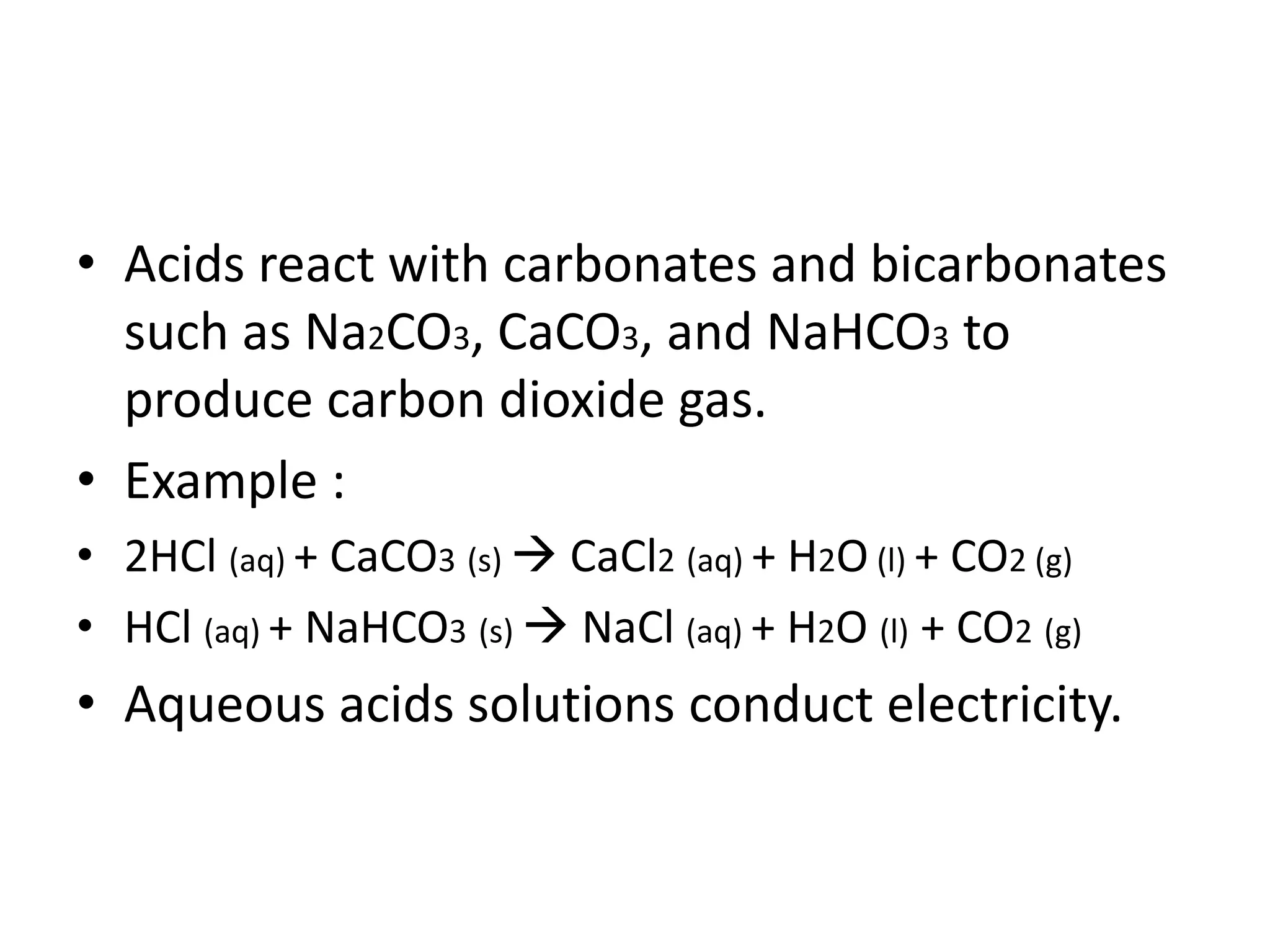 • Acids react with carbonates and bicarbonates
such as Na2CO3, CaCO3, and NaHCO3 to
produce carbon dioxide gas.
• Example :
• 2HCl (aq) + CaCO3 (s)  CaCl2 (aq) + H2O (l) + CO2 (g)
• HCl (aq) + NaHCO3 (s)  NaCl (aq) + H2O (l) + CO2 (g)
• Aqueous acids solutions conduct electricity.
 