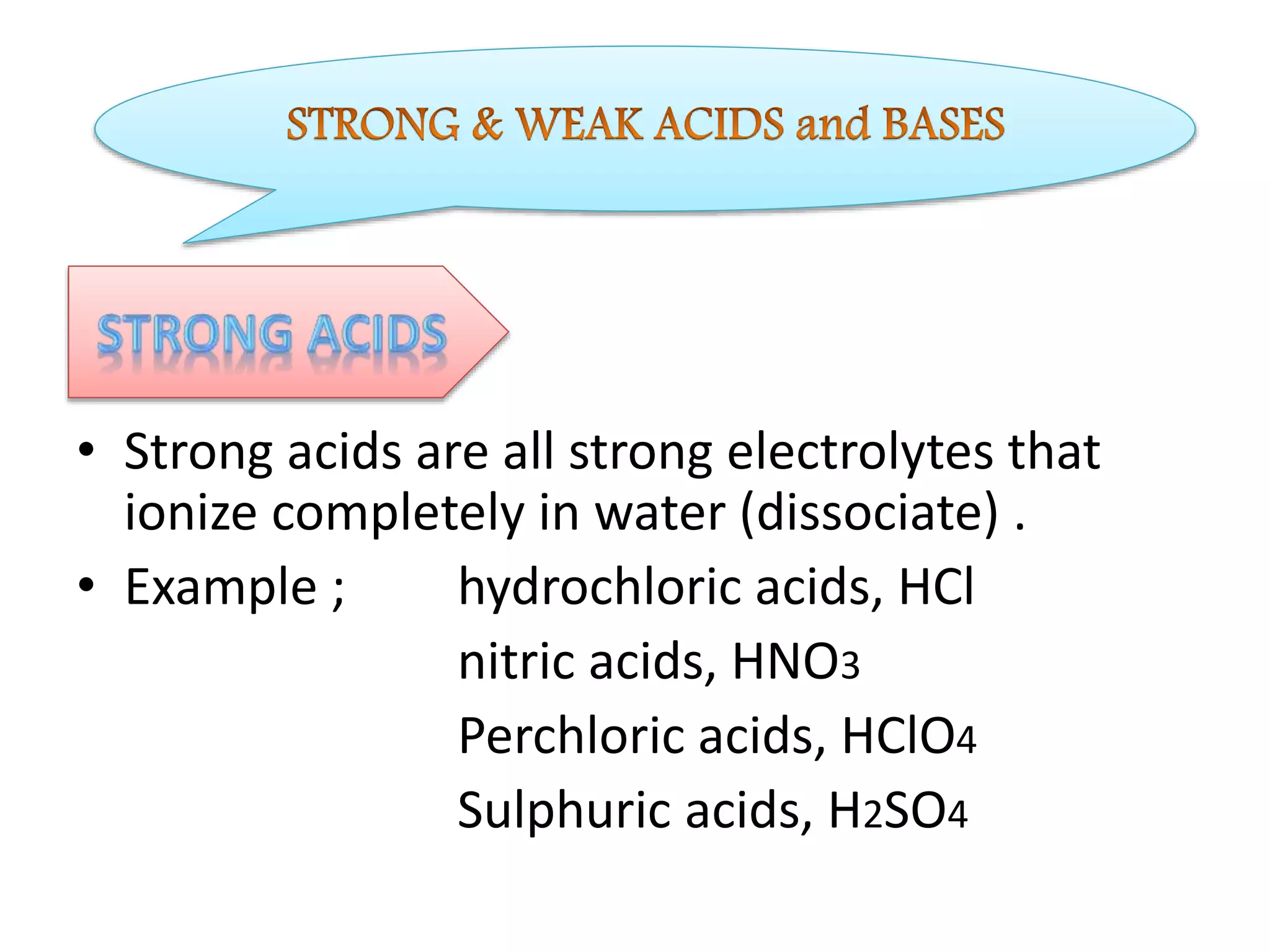 • Strong acids are all strong electrolytes that
ionize completely in water (dissociate) .
• Example ; hydrochloric acids, HCl
nitric acids, HNO3
Perchloric acids, HClO4
Sulphuric acids, H2SO4
 