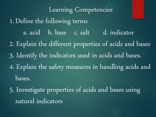 Learning Competencies
1.Define the following terms
a. acid b. base c. salt d. indicator
2. Explain the different properties of acids and bases
3. Identify the indicators used in acids and bases.
4. Explain the safety measures in handling acids and
bases.
5. Investigate properties of acids and bases using
natural indicators
 