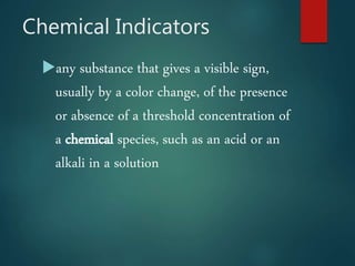Chemical Indicators
any substance that gives a visible sign,
usually by a color change, of the presence
or absence of a threshold concentration of
a chemical species, such as an acid or an
alkali in a solution
 