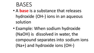BASES
• A base is a substance that releases
hydroxide (OH-) ions in an aqueous
solution
• Example: When sodium hydroxide
(NaOH) is dissolved in water, the
compound separates into sodium ions
(Na+) and hydroxide ions (OH-)
 
