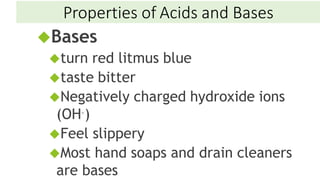 Bases
turn red litmus blue
taste bitter
Negatively charged hydroxide ions
(OH–)
Feel slippery
Most hand soaps and drain cleaners
are bases
Properties of Acids and Bases
 