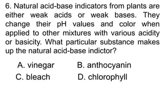 6. Natural acid-base indicators from plants are
either weak acids or weak bases. They
change their pH values and color when
applied to other mixtures with various acidity
or basicity. What particular substance makes
up the natural acid-base indictor?
A. vinegar B. anthocyanin
C. bleach D. chlorophyll
 