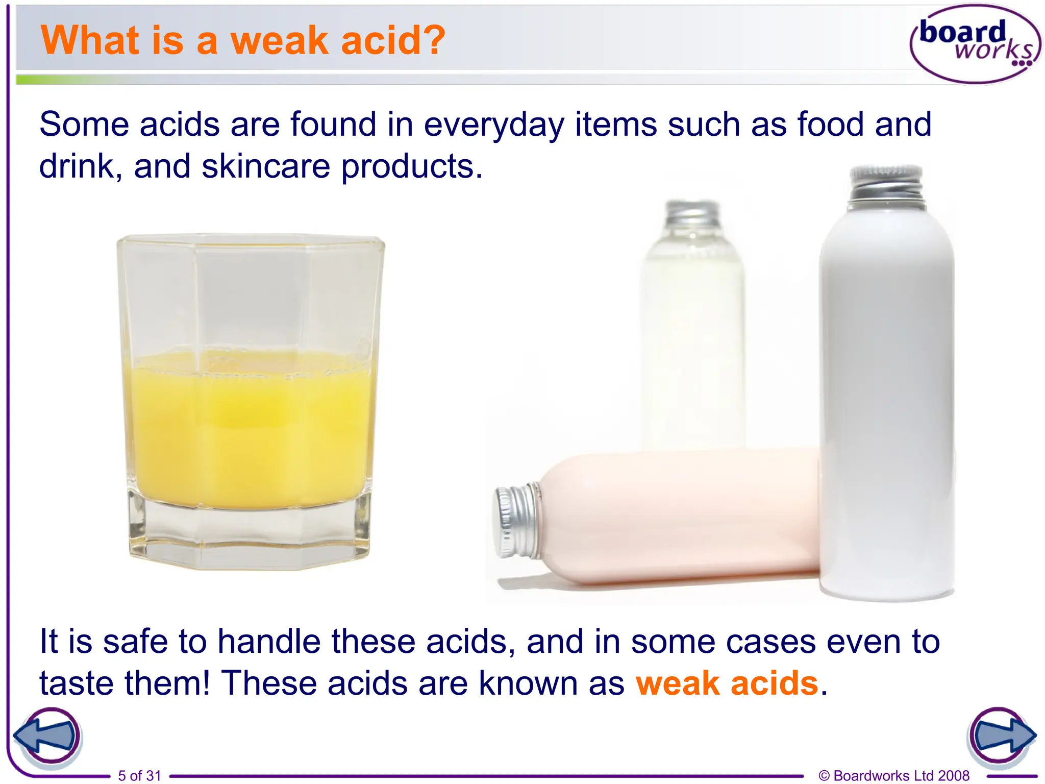 © Boardworks Ltd 2008
5 of 31
What is a weak acid?
Some acids are found in everyday items such as food and
drink, and skincare products.
It is safe to handle these acids, and in some cases even to
taste them! These acids are known as weak acids.
 
