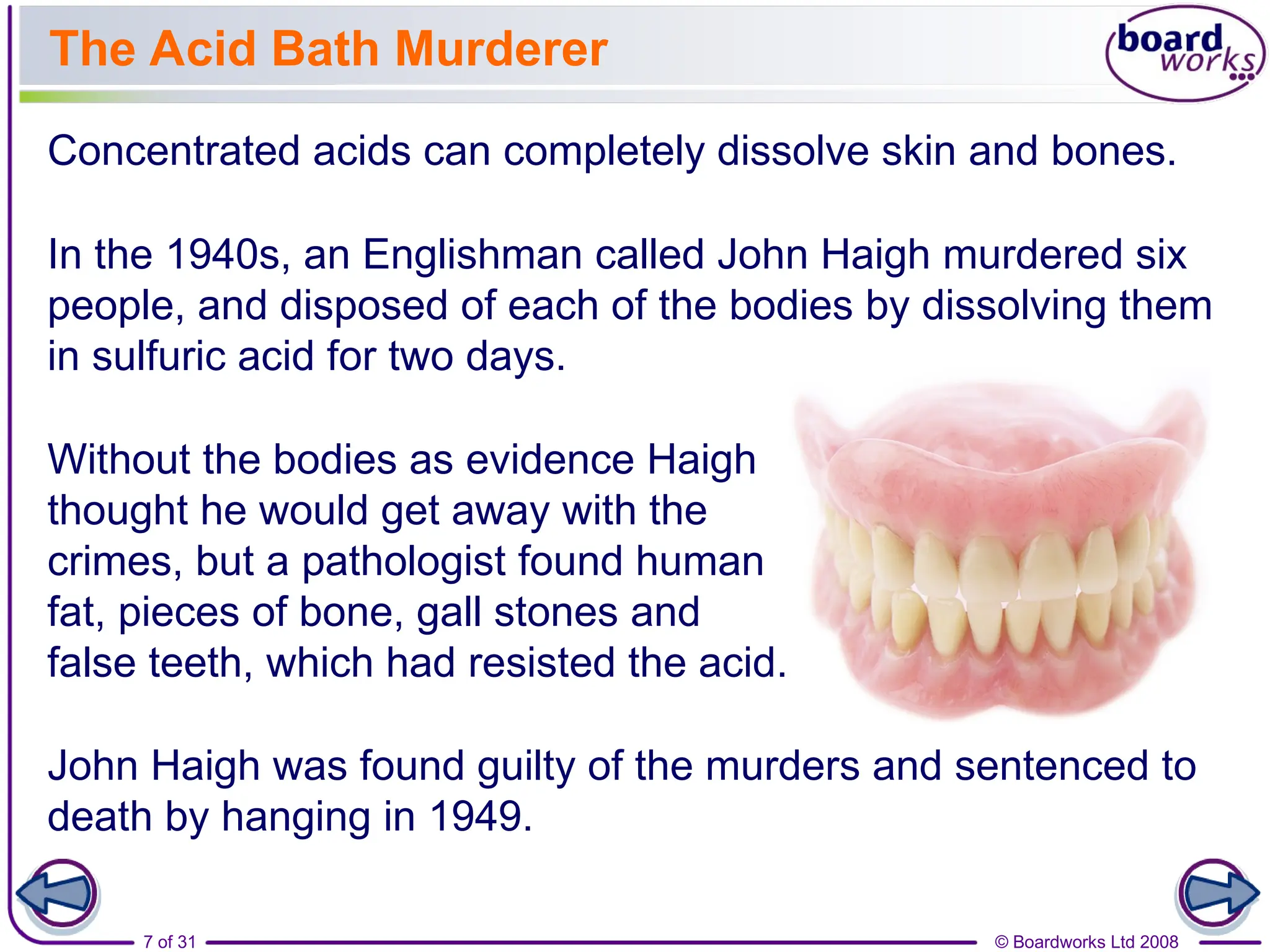 © Boardworks Ltd 2008
7 of 31
The Acid Bath Murderer
Concentrated acids can completely dissolve skin and bones.
In the 1940s, an Englishman called John Haigh murdered six
people, and disposed of each of the bodies by dissolving them
in sulfuric acid for two days.
Without the bodies as evidence Haigh
thought he would get away with the
crimes, but a pathologist found human
fat, pieces of bone, gall stones and
false teeth, which had resisted the acid.
John Haigh was found guilty of the murders and sentenced to
death by hanging in 1949.
 
