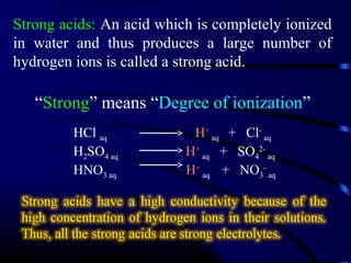 Strong acids: An acid which is completely ionized
in water and thus produces a large number of
hydrogen ions is called a strong acid.

   “Strong” means “Degree of ionization”
         HCl aq            H+ aq + Cl- aq
         H2SO4 aq         H+ aq + SO42- aq
         HNO3 aq          H+ aq + NO3- aq
 