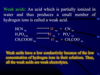 Weak acids: An acid which is partially ionized in
water and thus produces a small number of
hydrogen ions is called a weak acid.
      HCN aq            H+ aq + CN- aq
      H3PO4 aq         H+ aq + PO42- aq
      CH3COOH aq        H+ aq + CH3COO- aq
 