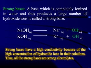 Strong bases: A base which is completely ionized
in water and thus produces a large number of
hydroxide ions is called a strong base.

        NaOHaq              Na+ aq + OH-aq
        KOH aq              K+ aq + OH-aq
 